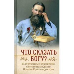 Фото Что сказать Богу? Молитвенные обращения святого праведного Иоанна Кронштадтского