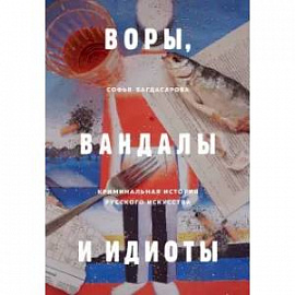 Воры, вандалы и идиоты. Криминальная история русского искусства