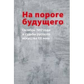 На пороге будущего. Октябрь 1917 года и судьбы русского искусства ХХ века