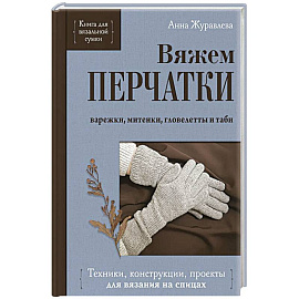 Вяжем ПЕРЧАТКИ. Техники, конструкции, проекты для вязания на спицах