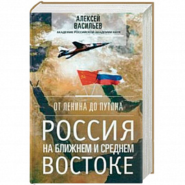 От Ленина до Путина. Россия на Ближнем и Среднем Востоке