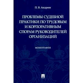 Проблемы судебной практики по трудовым и корпоративным спорам руководителей организаций.Монография