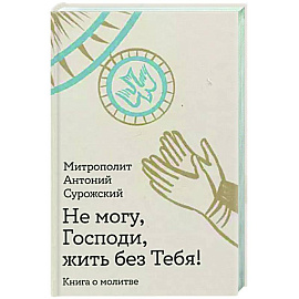 Не могу, Господи, жить без Тебя! Книга о молитве