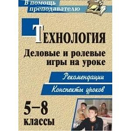 Технология. 5-8 классы. Деловые и ролевые игры на уроке. Рекомендации, конспекты уроков