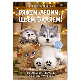 Вяжем, лепим, шьем, валяем! 17 мастер-классов по созданию игрушек в разных техниках