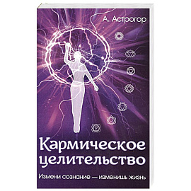 Кармическое целительство. Измени сознание-изменишь жизнь