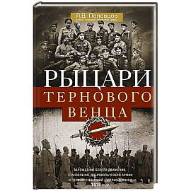 Рыцари тернового венца. Зарождение Белого движения, становление Добровольческой армии и Первый Кубанский (Ледяной) поход 1918 года