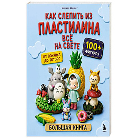 Как слепить из пластилина всё на свете. От пончика до тоторо. 100+ фигурок. Большая книга