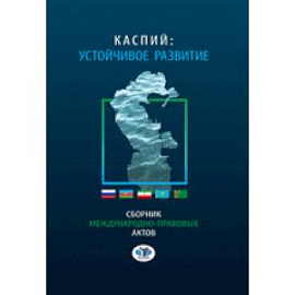 Каспий: устойчивое развитие. Сборник международно - правовых актов