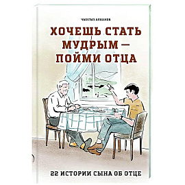 Хочешь стать мудрым - пойми отца. 22 истории сына об отце