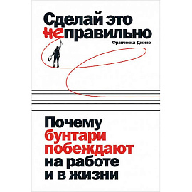 Сделай это неправильно:Почему бунтари побеждают на работе и в жизни