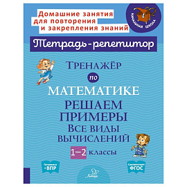 Тренажер по математике: Решаем примеры. Все виды вычислений. 1-2 кл