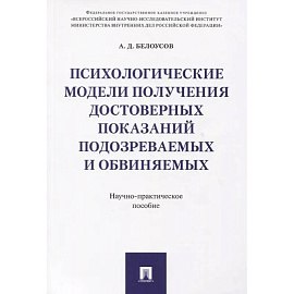Психологические модели получения достоверных показаний подозреваемых и обвиняемых. Научно-практическое пособие