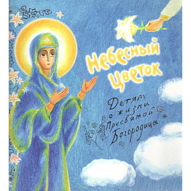Небесный цветок-детям о жизни Пресвятой Богородицы